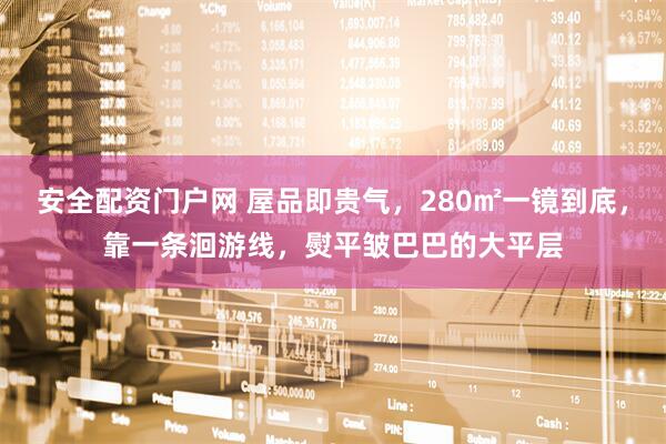 安全配资门户网 屋品即贵气，280㎡一镜到底，靠一条洄游线，熨平皱巴巴的大平层