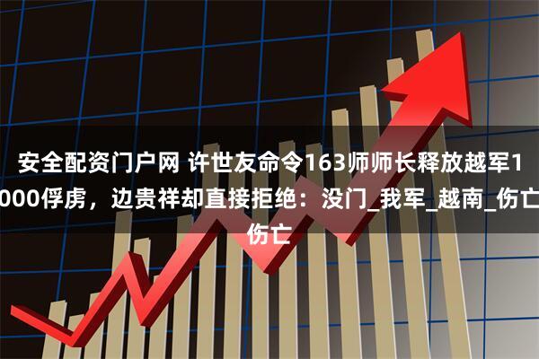 安全配资门户网 许世友命令163师师长释放越军1000俘虏，边贵祥却直接拒绝：没门_我军_越南_伤亡