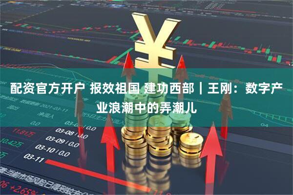 配资官方开户 报效祖国 建功西部｜王刚：数字产业浪潮中的弄潮儿