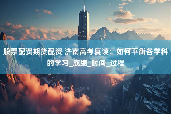 股票配资期货配资 济南高考复读：如何平衡各学科的学习_成绩_时间_过程