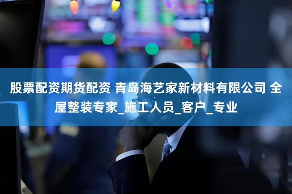 股票配资期货配资 青岛海艺家新材料有限公司 全屋整装专家_施工人员_客户_专业