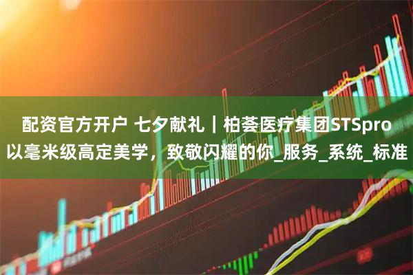 配资官方开户 七夕献礼｜柏荟医疗集团STSpro以毫米级高定美学，致敬闪耀的你_服务_系统_标准