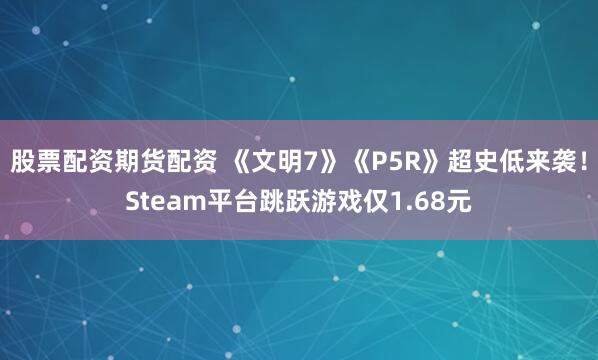 股票配资期货配资 《文明7》《P5R》超史低来袭！Steam平台跳跃游戏仅1.68元