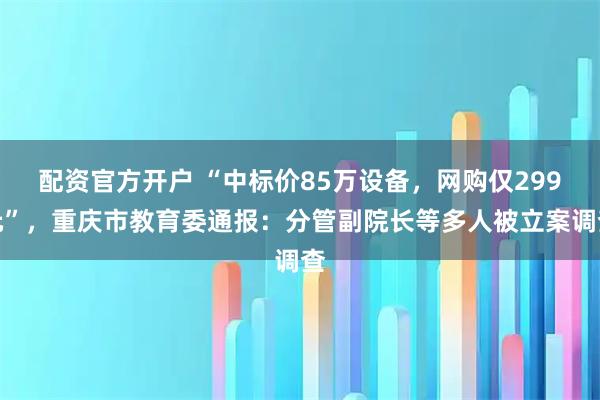 配资官方开户 “中标价85万设备，网购仅299元”，重庆市教育委通报：分管副院长等多人被立案调查