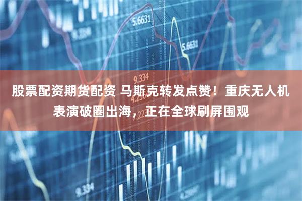 股票配资期货配资 马斯克转发点赞！重庆无人机表演破圈出海，正在全球刷屏围观