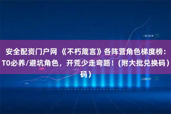 安全配资门户网 《不朽箴言》各阵营角色梯度榜：T0必养/避坑角色，开荒少走弯路！(附大批兑换码）