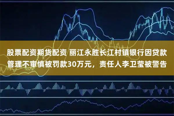 股票配资期货配资 丽江永胜长江村镇银行因贷款管理不审慎被罚款30万元，责任人李卫莹被警告