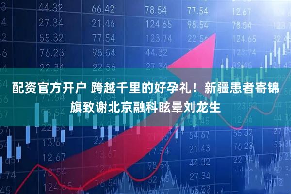 配资官方开户 跨越千里的好孕礼！新疆患者寄锦旗致谢北京融科眩晕刘龙生