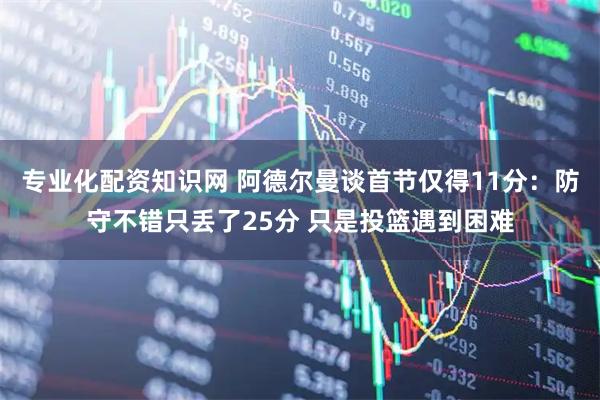 专业化配资知识网 阿德尔曼谈首节仅得11分：防守不错只丢了25分 只是投篮遇到困难