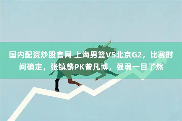 国内配资炒股官网 上海男篮VS北京G2，比赛时间确定，张镇麟PK曾凡博，强弱一目了然