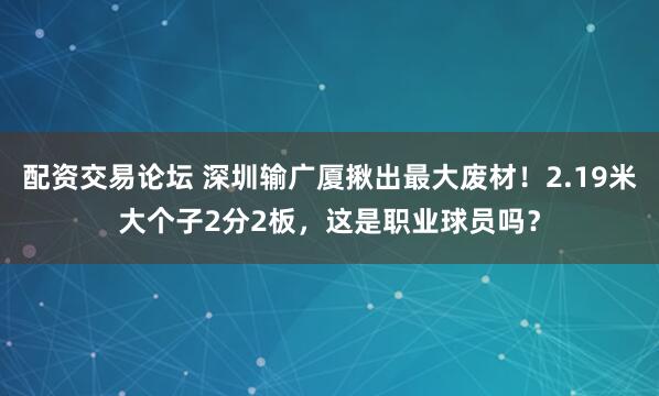配资交易论坛 深圳输广厦揪出最大废材！2.19米大个子2分2板，这是职业球员吗？