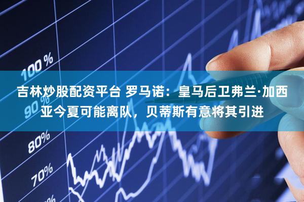 吉林炒股配资平台 罗马诺：皇马后卫弗兰·加西亚今夏可能离队，贝蒂斯有意将其引进